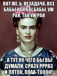 Вот же, Ь, незадача, все бабы как бы бабы, уж рак, так уж рак , а тут ну чего бы вы думали, сразу ррраз и пяток, пяаа-тооок!