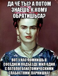 Да чё ты? А потом знаешь к кому обратишьса? Вот у нас помнишь в соседнем подъезде жил один с патологоанатомическими слабостями, парнишка!