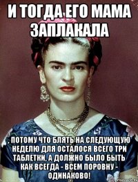 И тогда его мама заплакала , потому что блять на следующую неделю для осталося всего три таблетки, а должно было быть как всегда - всем поровну - одинаково!