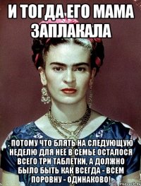 И тогда его мама заплакала , потому что блять на следующую неделю для неё в семье осталося всего три таблетки, а должно было быть как всегда - всем поровну - одинаково!