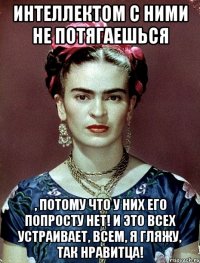 Интеллектом с ними не потягаешься , потому что у них его попросту нет! И это всех устраивает, всем, я гляжу, так нравитца!