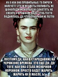 Ну а как она правильные-то пироги напечёт? Это ж не цветы поливать, не шоколадную колбаску закатать, не свеклу с орешком, надо чтоб тесто поднялось, да чтобы коркой не легло , поэтому да, как в стародавние на Черкизоне времена, это ещё до, до того, как она стала мсквчкой коренной, просто будет жарить, жарить их в масле, Ь!