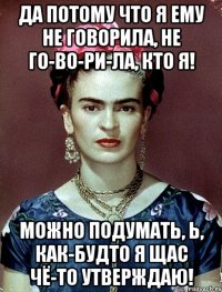 Да потому что я ему не говорила, не го-во-ри-ла, кто я! Можно подумать, Ь, как-будто я щас чё-то утверждаю!