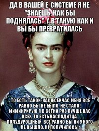 да в вашей е. системе я не "знаешь, как бы поднялась", а в такую как и вы бы превратилась , то есть такой, как я сейчас меня всё равно бы не было, не стало! Мимикрирую я в сотни раз лучше вас всех, то есть насладитца, полудурошный, всё равно бы ни у кого не вышло, не получилось!