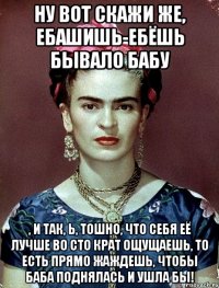 Ну вот скажи же, ебашишь-ебёшь бывало бабу , и так, Ь, тошно, что себя её лучше во сто крат ощущаешь, то есть прямо жаждешь, чтобы баба поднялась и ушла бы!