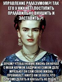 Управление рааазумом?! Так его у них нет! поступить прааавильно внушить и заставить ?! Зачем? Чтобы новую жизнь он начал с моей кармой, будучи на самом деле мразью? Он сам свою жизнь проживает, никто ни за кого, что другому делать и как быть не решает!