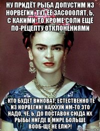 Ну придёт рыба допустим из норвегии, тут её засооолят, Ь, с какими-то кроме соли ещё по-рецепту отклонениями , кто будет виноват, естественно те из Норвегии! Нахххуй им-то это надо, чё, Ь, до поставок сюда их рыбы нигде в мире больше вооб-ще не ели?!