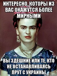 интересно, которы из вас окажутся более мирными вы здешние или те, кто не останавливаясь прут с украины