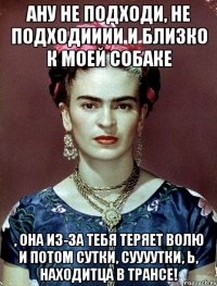 ану не подходи, не подходииии и близко к моей собаке , она из-за тебя теряет волю и потом сутки, суууутки, Ь, находитца в трансе!