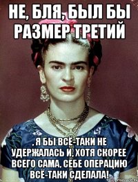 Не, бля, был бы размер третий , я бы всё-таки не удержалась и, хотя скорее всего сама, себе операцию всё-таки сделала!