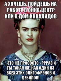 а хочешь, пойдёшь на работу в онко-центр или в дом инвалидов , это же прооосто - ррраз и ты такая же, как один из всех этих олигофрэнов и дебилов!