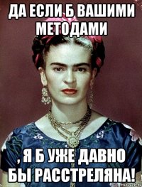 Да если б вашими методами , я б уже давно бы расстреляна!