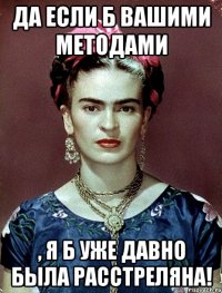 Да если б вашими методами , я б уже давно была расстреляна!