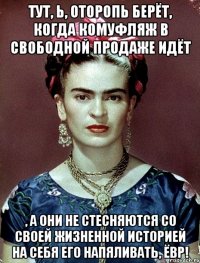 Тут, Ь, оторопь берёт, когда комуфляж в свободной продаже идёт , а они не стесняются со своей жизненной историей на себя его напяливать, ЁВР!