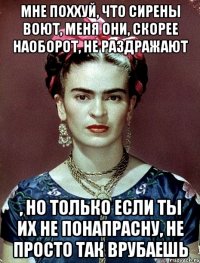 Мне поххуй, что сирены воют, меня они, скорее наоборот, не раздражают , но только если ты их не понапрасну, не просто так врубаешь