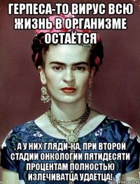 Герпеса-то вирус всю жизнь в организме остаётся , а у них гляди-ка, при второй стадии онкологии пятидесяти процентам полностью излечиватца удаётца!