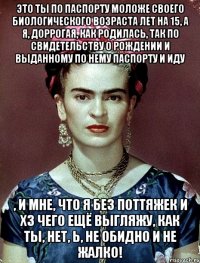 Это ты по паспорту моложе своего биологического возраста лет на 15, а я, доррогая, как родилась, так по свидетельству о рождении и выданному по нему паспорту и иду , и мне, что я без поттяжек и хз чего ещё выгляжу, как ты, нет, Ь, не обидно и не жалко!