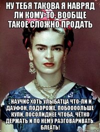 Ну тебя такова я навряд ли кому-то, вообще такое сложно продать , научис хоть улыбатца что-ли и дауфон, подороже, побоооольше купи, посолиднее чтоба, чётко держать и по нему разговаривать, блеать!