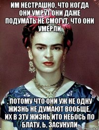 им нестрашно, что когда они умрут они даже подумать не смогут, что они умерли , потому что они уж не одну жизнь не думают вообще, их в эту жизнь ито небось по блату, ь, засунули