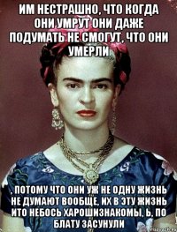 им нестрашно, что когда они умрут они даже подумать не смогут, что они умерли , потому что они уж не одну жизнь не думают вообще, их в эту жизнь ито небось харошизнакомы, Ь, по блату засунули