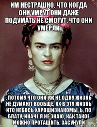 им нестрашно, что когда они умрут они даже подумать не смогут, что они умерли , потому что они уж не одну жизнь не думают вообще, их в эту жизнь ито небось харошизнакомы, Ь, по блату, иначе я не знаю, как такое можно протащить, засунули