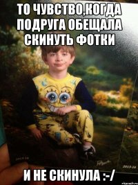 ТО ЧУВСТВО,КОГДА ПОДРУГА ОБЕЩАЛА СКИНУТЬ ФОТКИ И НЕ СКИНУЛА :-/