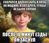 собрался далеко ехать в ночь на машине, взял друга, чтобы не было скучно после 10 минут езды он заснул