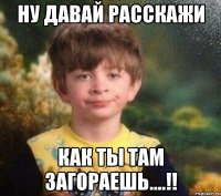 Ну давай расскажи Как ты там загораешь....!!