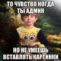 То чувство когда ты Админ Но не умеешь вставлять картинки