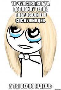 то чувство,когда половину телок побросали его сослуживцев, а ты верно ждешь