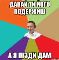 давай ти його подержиш а я пізди дам