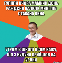 гуляли вчора мамкин дєнь раждєня налили мині пів стакана вина утром в школі всим кажу, шо з будуна прийшов на уроки