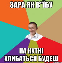 Зара як в"їбу на кутні улибаться будеш