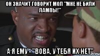 он значит говорит мол "мне не били лампы!" А я ему - "Вова, у тебя их нет"