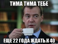 Тима тима тебе еще 22 года ждать к 40