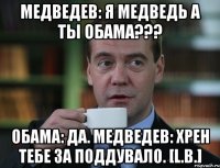 Медведев: я медведь а ты обама??? Обама: Да. Медведев: Хрен тебе за поддувало. [L.B.]