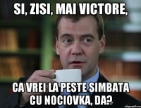 Si, zisi, mai Victore, ca vrei la peste simbata cu nociovka, da?