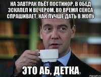 На завтрак пьёт постинор, в обед эскапел и вечером, во время секса спрашивает, как лучше дать в жопу это АБ, детка