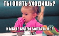 Ты опять уходишь? и мы ее будем болтать все ночь?!