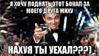 Я хочу поднять этот бокал за моего друга Миху Нахуя ты уехал???)