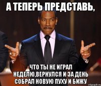 А теперь представь, что ты не играл неделю,вернулся и за день собрал новую пуху и бижу