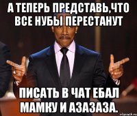 А теперь представь,что все нубы перестанут писать в чат ебал мамку и азазаза.