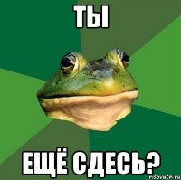 Ты Ещё сдесь?