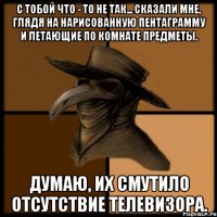 С тобой что - то не так... сказали мне, глядя на нарисованную пентаграмму и летающие по комнате предметы. Думаю, их смутило отсутствие телевизора.