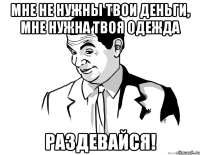 мне не нужны твои деньги, мне нужна твоя одежда раздевайся!