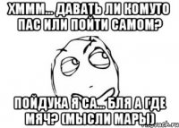 Хммм... Давать ли комуто пас или пойти самом? Пойдука я са... Бля а где мяч? (Мысли Мары)