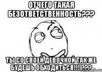 Отчего такая безответственность??? Ты со своей девочкой так же будешь обходиться!!!!???