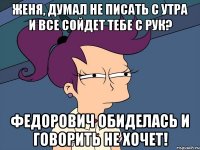 Женя, думал не писать с утра и все сойдет тебе с рук? Федорович обиделась и говорить не хочет!