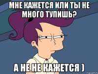 Мне кажется или ты не много тупишь? А не не кажется )