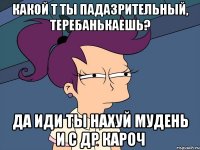 какой т ты падазрительный, теребанькаешь? да иди ты нахуй мудень и с др кароч